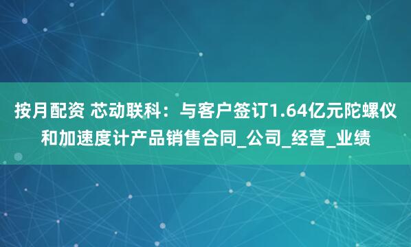 按月配资 芯动联科：与客户签订1.64亿元陀螺仪和加速度计产品销售合同_公司_经营_业绩