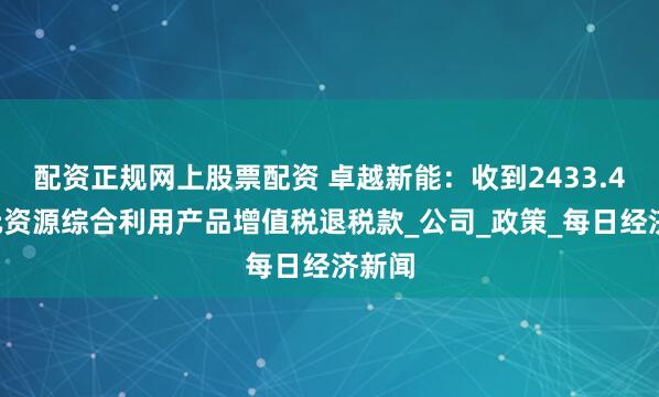 配资正规网上股票配资 卓越新能：收到2433.46万元资源综合利用产品增值税退税款_公司_政策_每日经济新闻