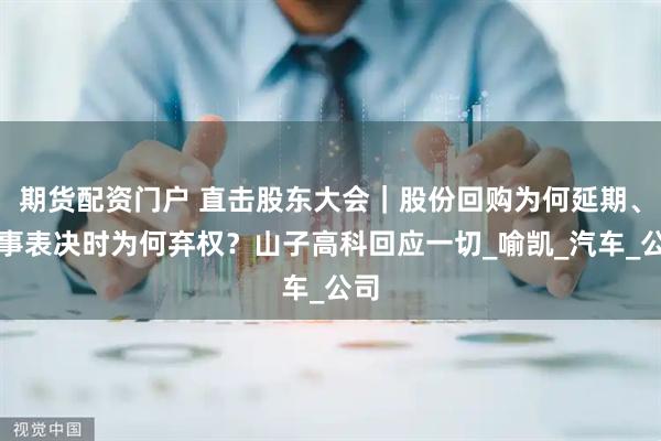 期货配资门户 直击股东大会｜股份回购为何延期、董事表决时为何弃权？山子高科回应一切_喻凯_汽车_公司