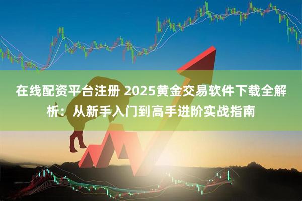 在线配资平台注册 2025黄金交易软件下载全解析：从新手入门到高手进阶实战指南