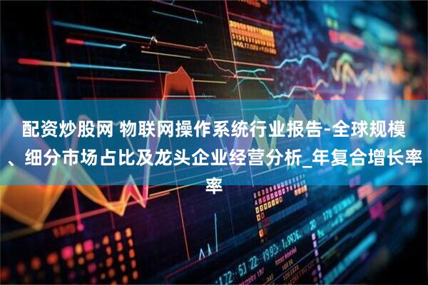 配资炒股网 物联网操作系统行业报告-全球规模、细分市场占比及龙头企业经营分析_年复合增长率