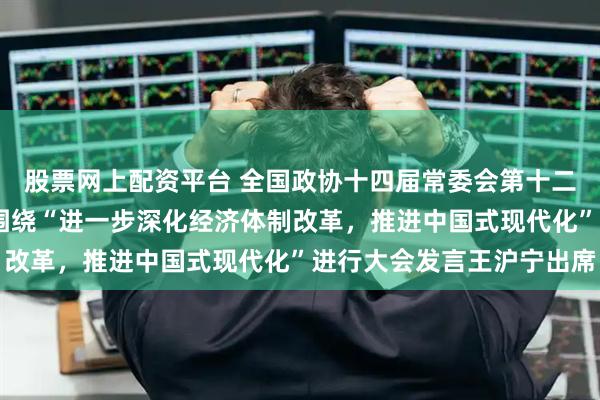 股票网上配资平台 全国政协十四届常委会第十二次会议举行全体会议 围绕“进一步深化经济体制改革，推进中国式现代化”进行大会发言王沪宁出席
