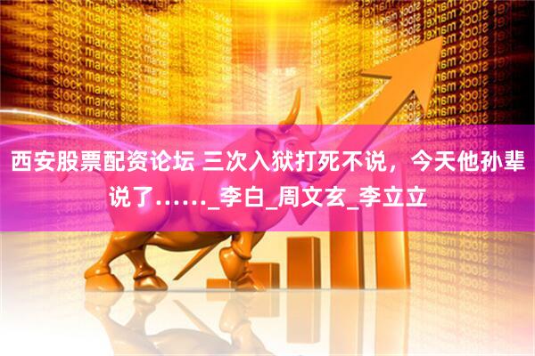 西安股票配资论坛 三次入狱打死不说，今天他孙辈说了……_李白_周文玄_李立立
