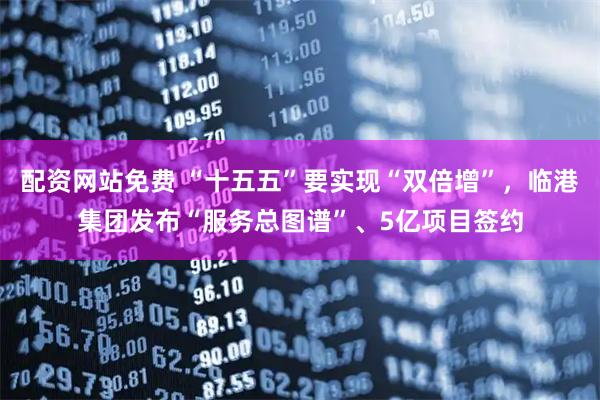 配资网站免费 “十五五”要实现“双倍增”，临港集团发布“服务总图谱”、5亿项目签约