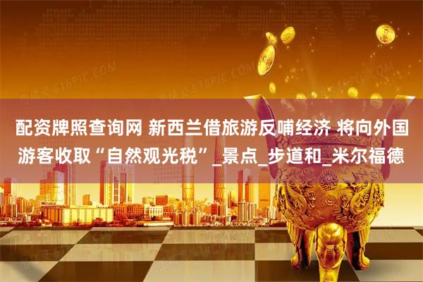 配资牌照查询网 新西兰借旅游反哺经济 将向外国游客收取“自然观光税”_景点_步道和_米尔福德