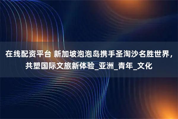 在线配资平台 新加坡泡泡岛携手圣淘沙名胜世界，共塑国际文旅新体验_亚洲_青年_文化