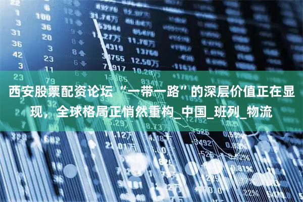 西安股票配资论坛 “一带一路”的深层价值正在显现，全球格局正悄然重构_中国_班列_物流