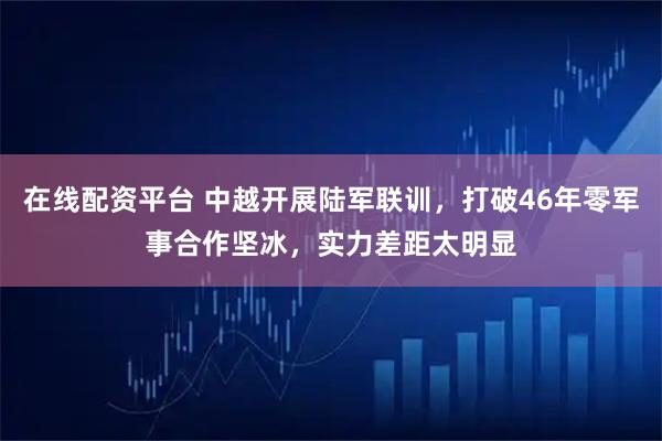 在线配资平台 中越开展陆军联训，打破46年零军事合作坚冰，实力差距太明显