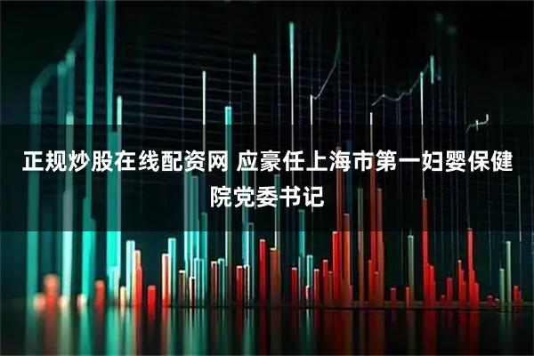 正规炒股在线配资网 应豪任上海市第一妇婴保健院党委书记