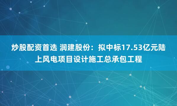 炒股配资首选 润建股份：拟中标17.53亿元陆上风电项目设计施工总承包工程